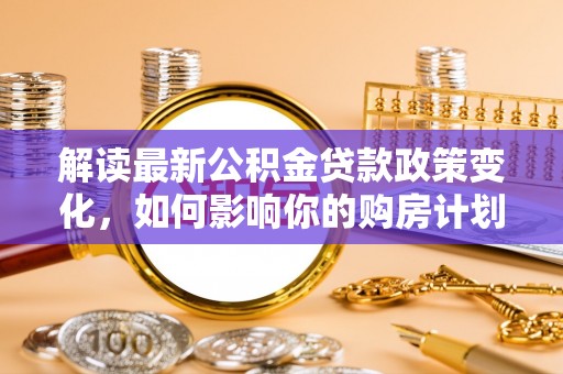 岱岳解读最新公积金贷款政策变化，如何影响你的购房计划？