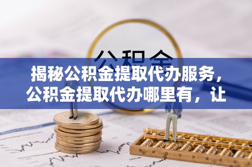 岱岳揭秘公积金提取代办服务，公积金提取代办哪里有，让你省时省心的解决方案