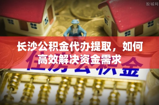 岱岳长沙公积金代办提取，如何高效解决资金需求