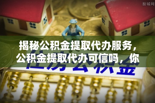 岱岳揭秘公积金提取代办服务，公积金提取代办可信吗，你需要知道的真相