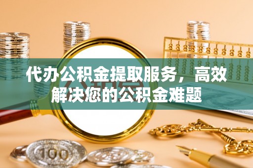 岱岳代办公积金提取服务，高效解决您的公积金难题