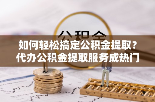 岱岳如何轻松搞定公积金提取？代办公积金提取服务成热门选择