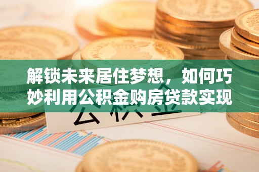 岱岳解锁未来居住梦想，如何巧妙利用公积金购房贷款实现房产投资