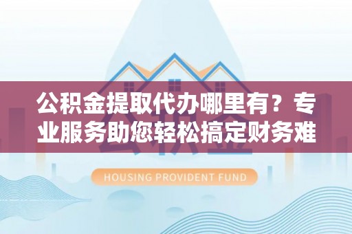 岱岳公积金提取代办哪里有？专业服务助您轻松搞定财务难题