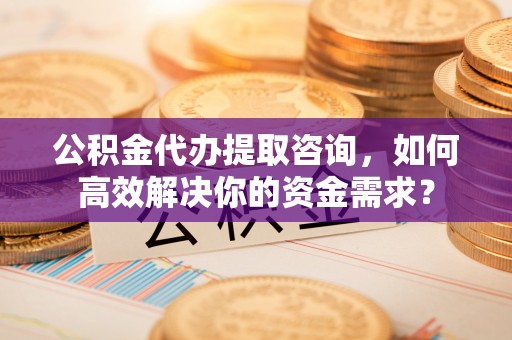岱岳公积金代办提取咨询，如何高效解决你的资金需求？