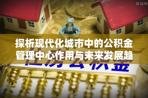 岱岳探析现代化城市中的公积金管理中心作用与未来发展趋势