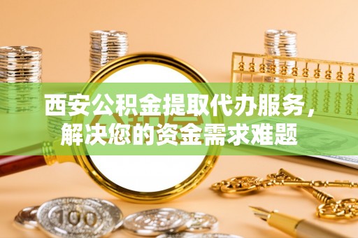 岱岳西安公积金提取代办服务，解决您的资金需求难题