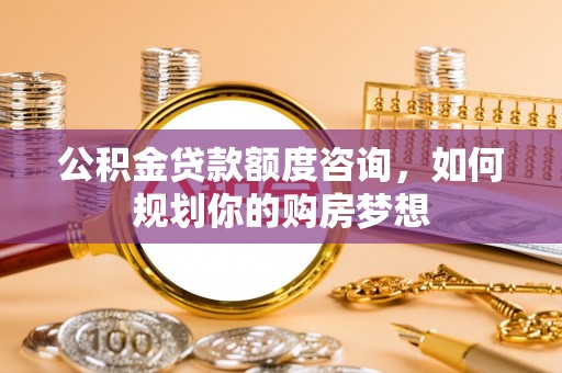 岱岳公积金贷款额度咨询，如何规划你的购房梦想