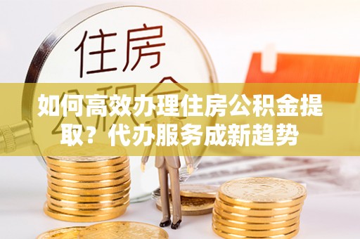 岱岳如何高效办理住房公积金提取？代办服务成新趋势