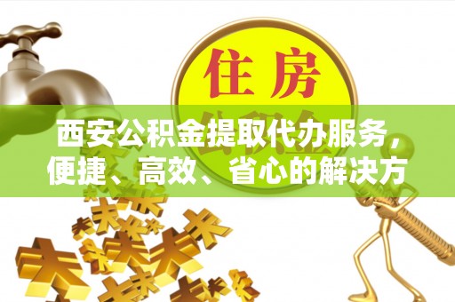 岱岳西安公积金提取代办服务，便捷、高效、省心的解决方案