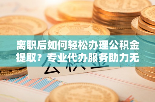 岱岳离职后如何轻松办理公积金提取？专业代办服务助力无忧