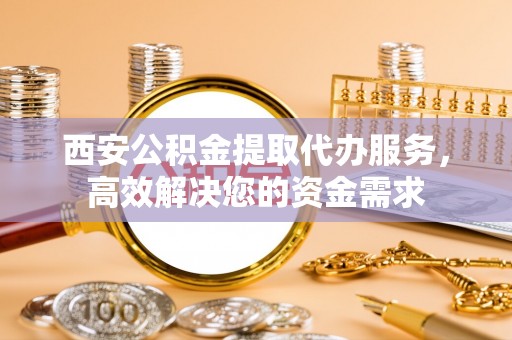 岱岳西安公积金提取代办服务，高效解决您的资金需求