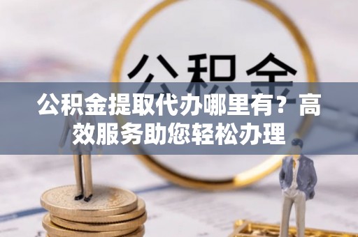 岱岳公积金提取代办哪里有？高效服务助您轻松办理