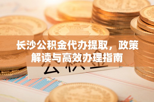岱岳长沙公积金代办提取，政策解读与高效办理指南
