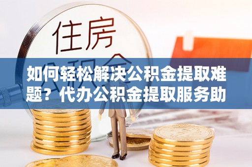 岱岳如何轻松解决公积金提取难题？代办公积金提取服务助您一臂之力