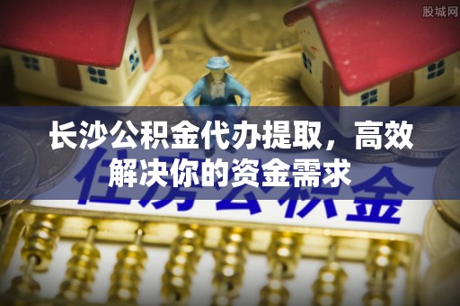 岱岳长沙公积金代办提取，高效解决你的资金需求