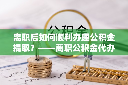 岱岳离职后如何顺利办理公积金提取？——离职公积金代办提取全攻略