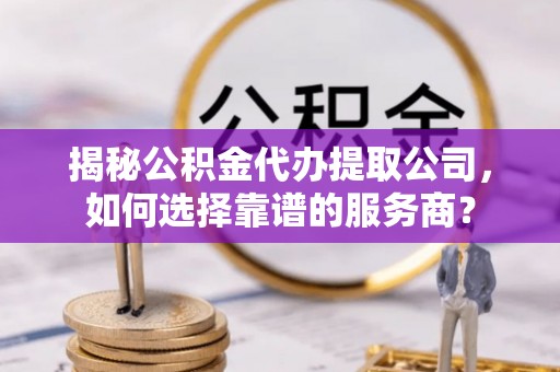 岱岳揭秘公积金代办提取公司，如何选择靠谱的服务商？