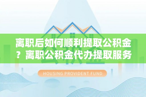 岱岳离职后如何顺利提取公积金？离职公积金代办提取服务助力无忧办理