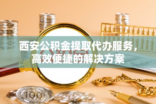 岱岳西安公积金提取代办服务，高效便捷的解决方案
