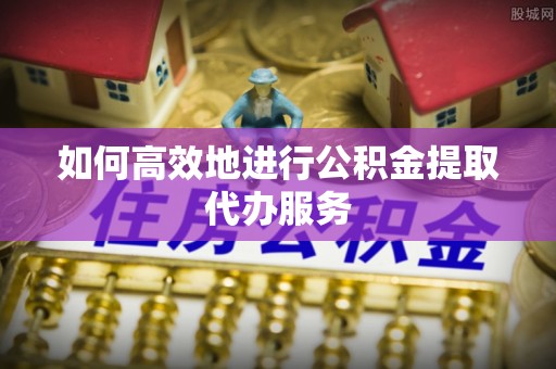 岱岳如何高效地进行公积金提取代办服务
