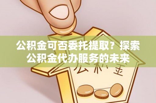 岱岳公积金可否委托提取？探索公积金代办服务的未来
